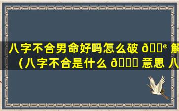 八字不合男命好吗怎么破 💮 解（八字不合是什么 🐝 意思 八字不合怎么办）